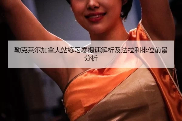 勒克莱尔加拿大站练习赛提速解析及法拉利排位前景分析
