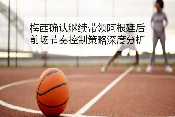 梅西确认继续带领阿根廷后 前场节奏控制策略深度分析