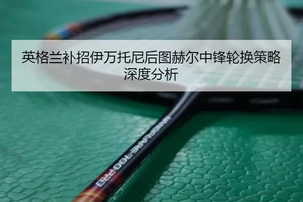 英格兰补招伊万托尼后图赫尔中锋轮换策略深度分析